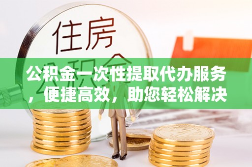 隆化公积金一次性提取代办服务，便捷高效，助您轻松解决资金难题