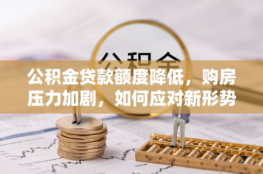 隆化公积金贷款额度降低，购房压力加剧，如何应对新形势？