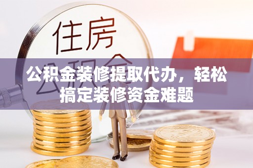 隆化公积金装修提取代办，轻松搞定装修资金难题