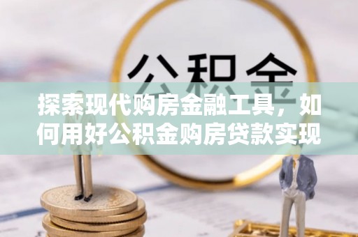 隆化探索现代购房金融工具，如何用好公积金购房贷款实现置业梦想