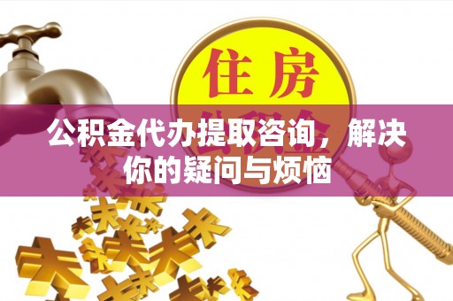 隆化公积金代办提取咨询，解决你的疑问与烦恼