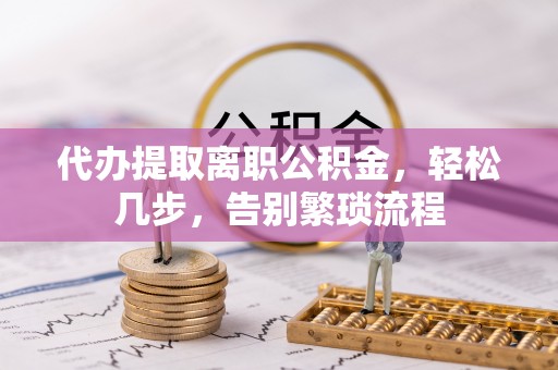 隆化代办提取离职公积金，轻松几步，告别繁琐流程