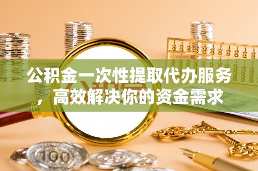 隆化公积金一次性提取代办服务，高效解决你的资金需求