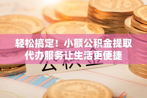 隆化轻松搞定！小额公积金提取代办服务让生活更便捷