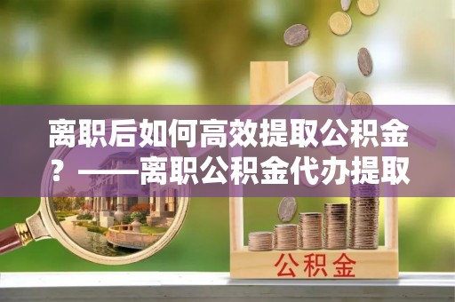 隆化离职后如何高效提取公积金？——离职公积金代办提取全流程解析