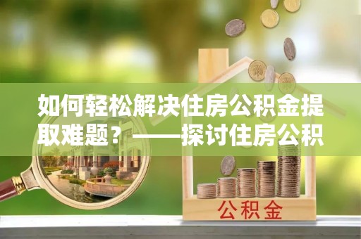 隆化如何轻松解决住房公积金提取难题？——探讨住房公积金提取代办服务