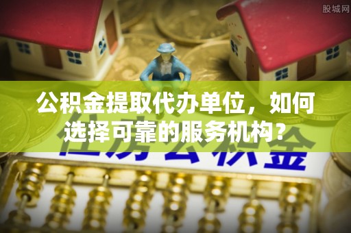 隆化公积金提取代办单位，如何选择可靠的服务机构？