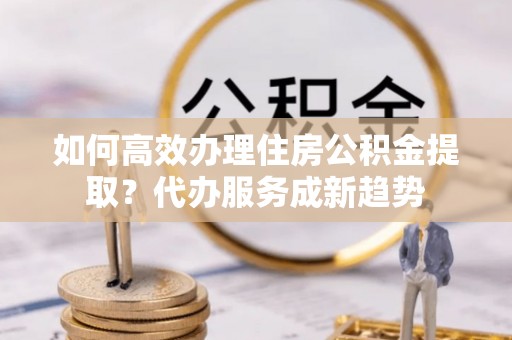 隆化如何高效办理住房公积金提取？代办服务成新趋势