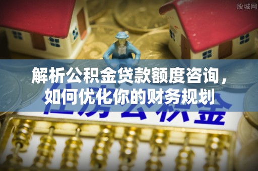 隆化解析公积金贷款额度咨询，如何优化你的财务规划