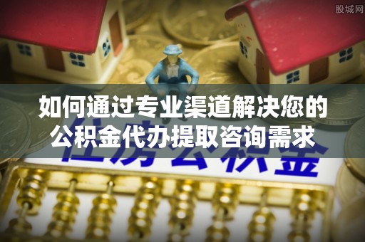 隆化如何通过专业渠道解决您的公积金代办提取咨询需求