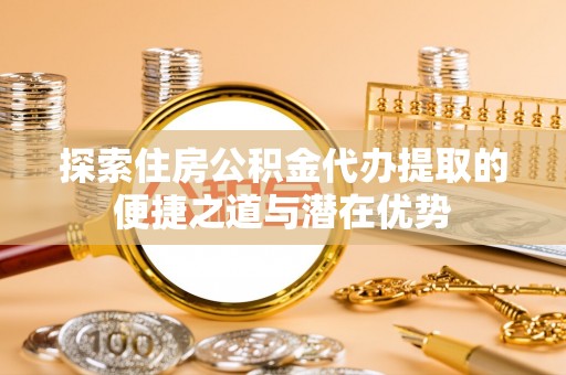 隆化探索住房公积金代办提取的便捷之道与潜在优势