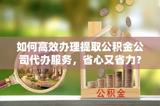 隆化如何高效办理提取公积金公司代办服务，省心又省力？