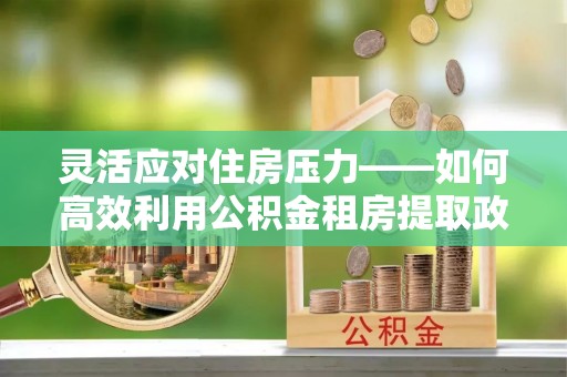 隆化灵活应对住房压力——如何高效利用公积金租房提取政策
