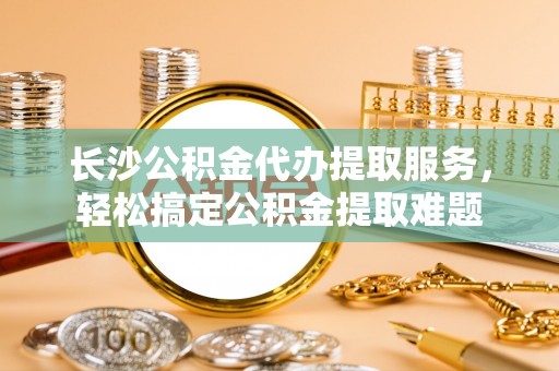隆化长沙公积金代办提取服务，轻松搞定公积金提取难题