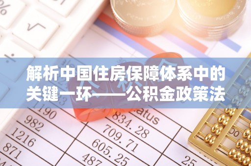 隆化解析中国住房保障体系中的关键一环——公积金政策法规的演变与影响