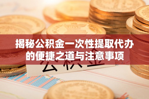 隆化揭秘公积金一次性提取代办的便捷之道与注意事项