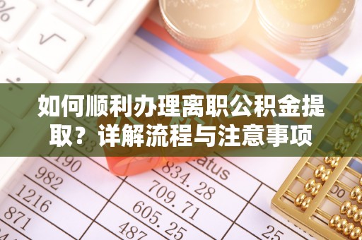 隆化如何顺利办理离职公积金提取？详解流程与注意事项
