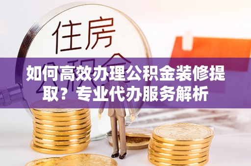隆化如何高效办理公积金装修提取？专业代办服务解析