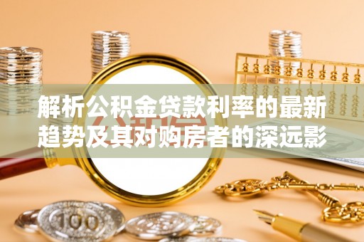 隆化解析公积金贷款利率的最新趋势及其对购房者的深远影响