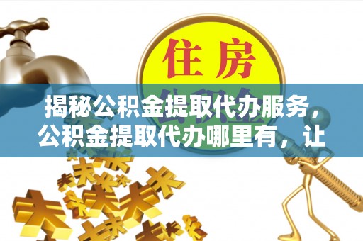 隆化揭秘公积金提取代办服务，公积金提取代办哪里有，让你省时省心的解决方案