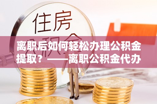 隆化离职后如何轻松办理公积金提取？——离职公积金代办提取服务详解