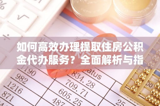 隆化如何高效办理提取住房公积金代办服务？全面解析与指南