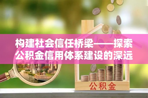 隆化构建社会信任桥梁——探索公积金信用体系建设的深远意义