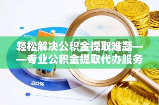 隆化轻松解决公积金提取难题——专业公积金提取代办服务详解