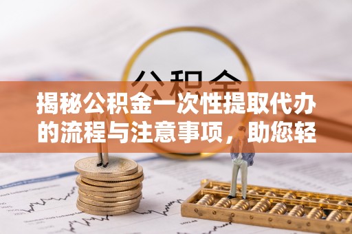 隆化揭秘公积金一次性提取代办的流程与注意事项，助您轻松搞定财务规划