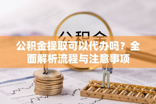 隆化公积金提取可以代办吗？全面解析流程与注意事项