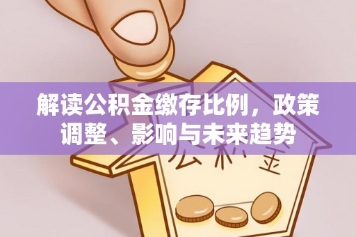 隆化解读公积金缴存比例，政策调整、影响与未来趋势