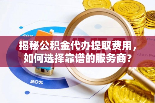 隆化揭秘公积金代办提取费用，如何选择靠谱的服务商？