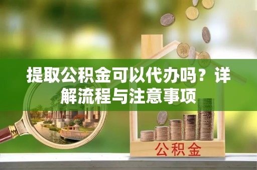 隆化提取公积金可以代办吗？详解流程与注意事项