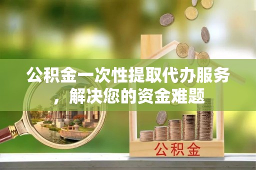 隆化公积金一次性提取代办服务，解决您的资金难题