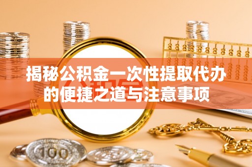 隆化揭秘公积金一次性提取代办的便捷之道与注意事项