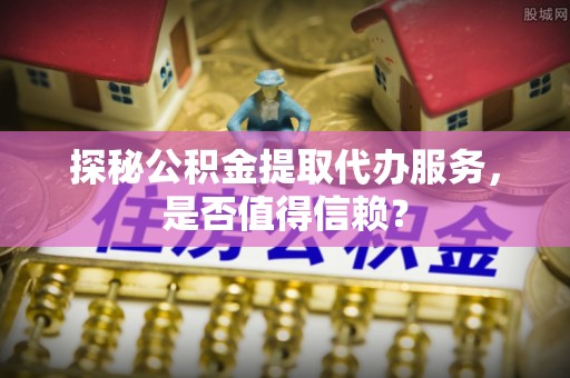 隆化探秘公积金提取代办服务，是否值得信赖？
