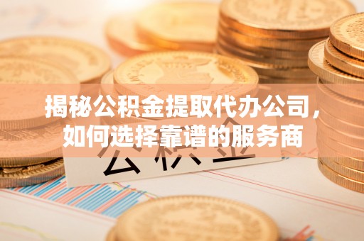 隆化揭秘公积金提取代办公司，如何选择靠谱的服务商