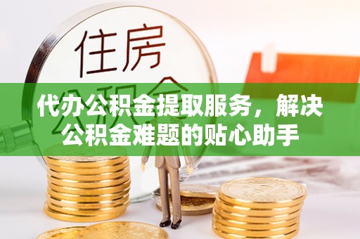 隆化代办公积金提取服务，解决公积金难题的贴心助手