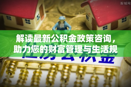隆化解读最新公积金政策咨询，助力您的财富管理与生活规划