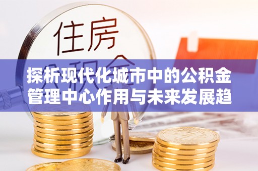 隆化探析现代化城市中的公积金管理中心作用与未来发展趋势