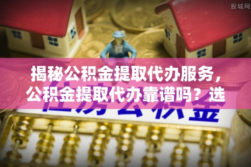 隆化揭秘公积金提取代办服务，公积金提取代办靠谱吗？选择需谨慎