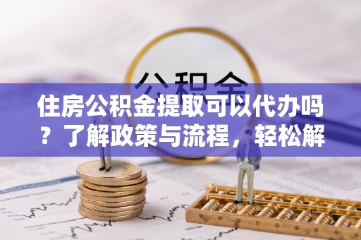 隆化住房公积金提取可以代办吗？了解政策与流程，轻松解决疑惑