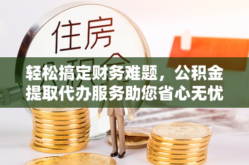 隆化轻松搞定财务难题，公积金提取代办服务助您省心无忧