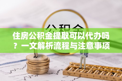 隆化住房公积金提取可以代办吗？一文解析流程与注意事项