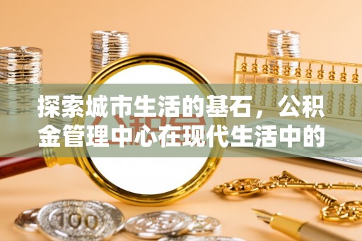 隆化探索城市生活的基石，公积金管理中心在现代生活中的重要角色