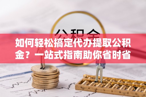隆化如何轻松搞定代办提取公积金？一站式指南助你省时省心