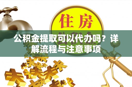 隆化公积金提取可以代办吗？详解流程与注意事项