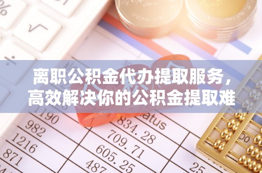 隆化离职公积金代办提取服务，高效解决你的公积金提取难题