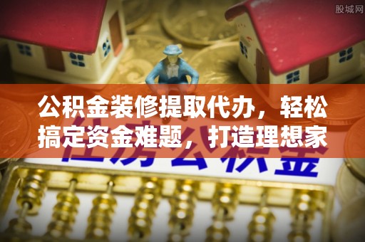 隆化公积金装修提取代办，轻松搞定资金难题，打造理想家居