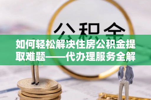 隆化如何轻松解决住房公积金提取难题——代办理服务全解析